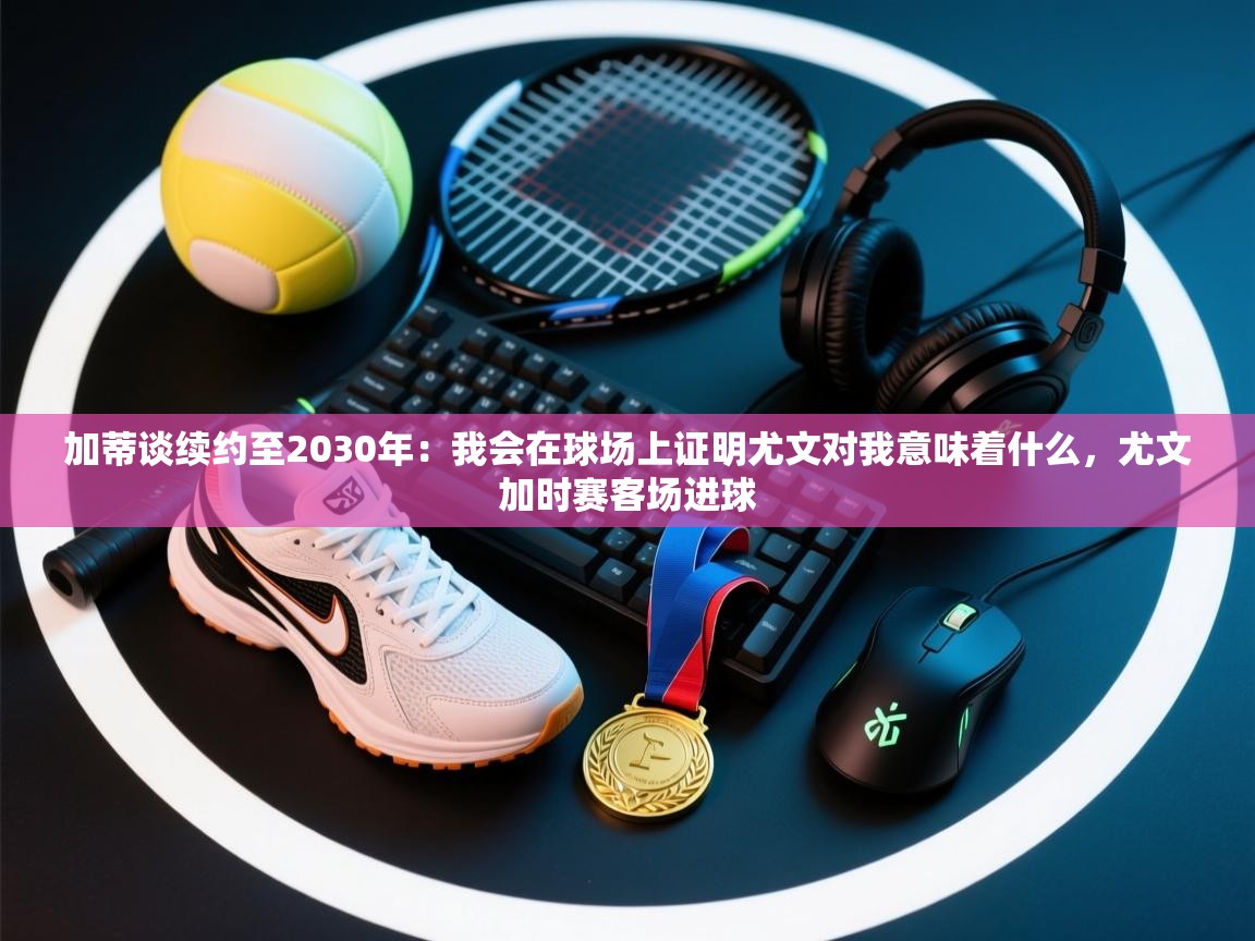 加蒂谈续约至2030年:我会在球场上证明尤文对我意味着什么,尤文加时赛客场进球 第2张