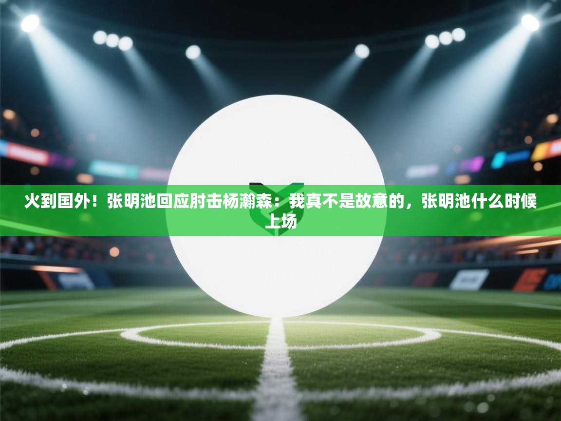 火到国外!张明池回应肘击杨瀚森:我真不是故意的,张明池什么时候上场